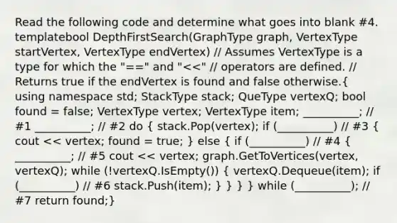 Read the following code and determine what goes into blank #4. template bool DepthFirstSearch(GraphType graph, VertexType startVertex, VertexType endVertex) // Assumes VertexType is a type for which the "==" and " stack; QueType vertexQ; bool found = false; VertexType vertex; VertexType item; __________; // #1 __________; // #2 do ( stack.Pop(vertex); if (__________) // #3 { cout << vertex; found = true; ) else ( if (__________) // #4 { __________; // #5 cout << vertex; graph.GetToVertices(vertex, vertexQ); while (!vertexQ.IsEmpty()) { vertexQ.Dequeue(item); if (__________) // #6 stack.Push(item); ) } } } while (__________); // #7 return found;}