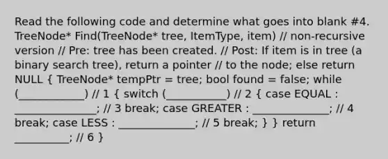 Read the following code and determine what goes into blank #4. TreeNode * Find(TreeNode * tree, ItemType, item) // non-recursive version // Pre: tree has been created. // Post: If item is in tree (a binary search tree), return a pointer // to the node; else return NULL ( TreeNode * tempPtr = tree; bool found = false; while (____________) // 1 { switch (___________) // 2 { case EQUAL : _______________; // 3 break; case GREATER : ______________; // 4 break; case LESS : ______________; // 5 break; ) } return __________; // 6 }