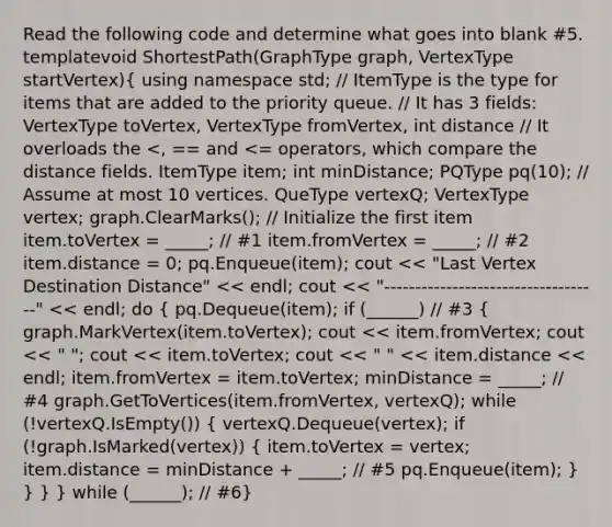 Read the following code and determine what goes into blank #5. template void ShortestPath(GraphType graph, VertexType startVertex)( using namespace std; // ItemType is the type for items that are added to the priority queue. // It has 3 fields: VertexType toVertex, VertexType fromVertex, int distance // It overloads the pq(10); // Assume at most 10 vertices. QueType vertexQ; VertexType vertex; graph.ClearMarks(); // Initialize the first item item.toVertex = _____; // #1 item.fromVertex = _____; // #2 item.distance = 0; pq.Enqueue(item); cout << "Last Vertex Destination Distance" << endl; cout << "-----------------------------------" << endl; do { pq.Dequeue(item); if (______) // #3 { graph.MarkVertex(item.toVertex); cout << item.fromVertex; cout << " "; cout << item.toVertex; cout << " " << item.distance << endl; item.fromVertex = item.toVertex; minDistance = _____; // #4 graph.GetToVertices(item.fromVertex, vertexQ); while (!vertexQ.IsEmpty()) { vertexQ.Dequeue(vertex); if (!graph.IsMarked(vertex)) { item.toVertex = vertex; item.distance = minDistance + _____; // #5 pq.Enqueue(item); ) } } } while (______); // #6}