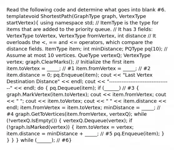 Read the following code and determine what goes into blank #6. template void ShortestPath(GraphType graph, VertexType startVertex)( using namespace std; // ItemType is the type for items that are added to the priority queue. // It has 3 fields: VertexType toVertex, VertexType fromVertex, int distance // It overloads the pq(10); // Assume at most 10 vertices. QueType vertexQ; VertexType vertex; graph.ClearMarks(); // Initialize the first item item.toVertex = _____; // #1 item.fromVertex = _____; // #2 item.distance = 0; pq.Enqueue(item); cout << "Last Vertex Destination Distance" << endl; cout << "-----------------------------------" << endl; do { pq.Dequeue(item); if (______) // #3 { graph.MarkVertex(item.toVertex); cout << item.fromVertex; cout << " "; cout << item.toVertex; cout << " " << item.distance << endl; item.fromVertex = item.toVertex; minDistance = _____; // #4 graph.GetToVertices(item.fromVertex, vertexQ); while (!vertexQ.IsEmpty()) { vertexQ.Dequeue(vertex); if (!graph.IsMarked(vertex)) { item.toVertex = vertex; item.distance = minDistance + _____; // #5 pq.Enqueue(item); ) } } } while (______); // #6}