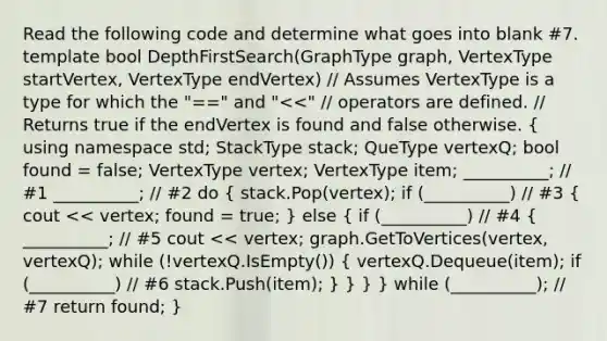 Read the following code and determine what goes into blank #7. template bool DepthFirstSearch(GraphType graph, VertexType startVertex, VertexType endVertex) // Assumes VertexType is a type for which the "==" and " stack; QueType vertexQ; bool found = false; VertexType vertex; VertexType item; __________; // #1 __________; // #2 do ( stack.Pop(vertex); if (__________) // #3 { cout << vertex; found = true; ) else ( if (__________) // #4 { __________; // #5 cout << vertex; graph.GetToVertices(vertex, vertexQ); while (!vertexQ.IsEmpty()) { vertexQ.Dequeue(item); if (__________) // #6 stack.Push(item); ) } } } while (__________); // #7 return found; }