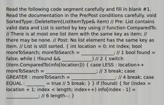 Read the following code segment carefully and fill in blank #1. Read the documentation in the Pre/Post conditions carefully. void SortedType::DeleteItem(ListItemType& item) // Pre: List contains valid data and List is sorted by key using // function ComparedTo. // There is at most one list item with the same key as item; // there may be none. // Post: No list element has the same key as item. // List is still sorted. ( int location = 0; int index; bool moreToSearch; moreToSearch = ______________; // 1 bool found = false; while ( !found && _____________) // 2 { switch (item.ComparedTo(info[location])) { case LESS : location++ moreToSearch = ______________________; // 3 break; case GREATER : moreToSearch = ___________________; // 4 break; case EQUAL : ________ = true // 5 break; ) } if (found) ( for (index = location + 1; index < length; index++) info[index - 1] = ______________; // 6 length--; )