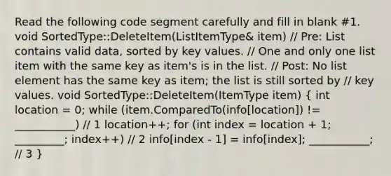 Read the following code segment carefully and fill in blank #1. void SortedType::DeleteItem(ListItemType& item) // Pre: List contains valid data, sorted by key values. // One and only one list item with the same key as item's is in the list. // Post: No list element has the same key as item; the list is still sorted by // key values. void SortedType::DeleteItem(ItemType item) ( int location = 0; while (item.ComparedTo(info[location]) != ___________) // 1 location++; for (int index = location + 1; _________; index++) // 2 info[index - 1] = info[index]; ___________; // 3 )