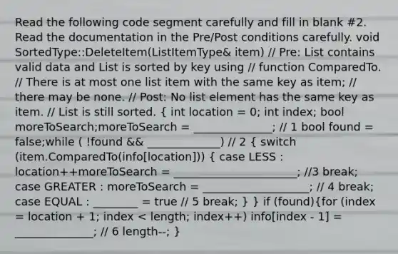 Read the following code segment carefully and fill in blank #2. Read the documentation in the Pre/Post conditions carefully. void SortedType::DeleteItem(ListItemType& item) // Pre: List contains valid data and List is sorted by key using // function ComparedTo. // There is at most one list item with the same key as item; // there may be none. // Post: No list element has the same key as item. // List is still sorted. ( int location = 0; int index; bool moreToSearch;moreToSearch = ______________; // 1 bool found = false;while ( !found && _____________) // 2 { switch (item.ComparedTo(info[location])) { case LESS : location++moreToSearch = ______________________; //3 break; case GREATER : moreToSearch = ___________________; // 4 break; case EQUAL : ________ = true // 5 break; ) } if (found)(for (index = location + 1; index < length; index++) info[index - 1] = ______________; // 6 length--; )