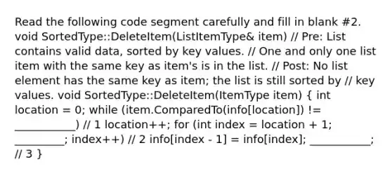 Read the following code segment carefully and fill in blank #2. void SortedType::DeleteItem(ListItemType& item) // Pre: List contains valid data, sorted by key values. // One and only one list item with the same key as item's is in the list. // Post: No list element has the same key as item; the list is still sorted by // key values. void SortedType::DeleteItem(ItemType item) ( int location = 0; while (item.ComparedTo(info[location]) != ___________) // 1 location++; for (int index = location + 1; _________; index++) // 2 info[index - 1] = info[index]; ___________; // 3 )