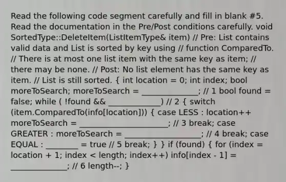 Read the following code segment carefully and fill in blank #5. Read the documentation in the Pre/Post conditions carefully. void SortedType::DeleteItem(ListItemType& item) // Pre: List contains valid data and List is sorted by key using // function ComparedTo. // There is at most one list item with the same key as item; // there may be none. // Post: No list element has the same key as item. // List is still sorted. ( int location = 0; int index; bool moreToSearch; moreToSearch = ______________; // 1 bool found = false; while ( !found && _____________) // 2 { switch (item.ComparedTo(info[location])) { case LESS : location++ moreToSearch = ______________________; // 3 break; case GREATER : moreToSearch = ___________________; // 4 break; case EQUAL : ________ = true // 5 break; ) } if (found) ( for (index = location + 1; index < length; index++) info[index - 1] = ______________; // 6 length--; )