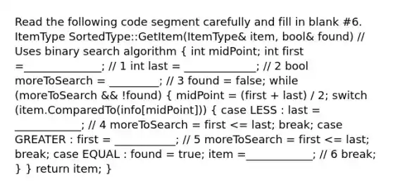 Read the following code segment carefully and fill in blank #6. ItemType SortedType::GetItem(ItemType& item, bool& found) // Uses binary search algorithm ( int midPoint; int first =______________; // 1 int last = _____________; // 2 bool moreToSearch = _________; // 3 found = false; while (moreToSearch && !found) { midPoint = (first + last) / 2; switch (item.ComparedTo(info[midPoint])) { case LESS : last = ____________; // 4 moreToSearch = first <= last; break; case GREATER : first = ___________; // 5 moreToSearch = first <= last; break; case EQUAL : found = true; item =____________; // 6 break; ) } return item; }