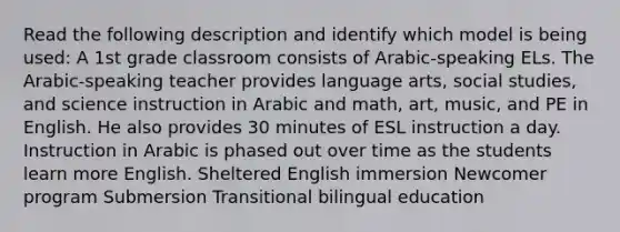 Read the following description and identify which model is being used: A 1st grade classroom consists of Arabic-speaking ELs. The Arabic-speaking teacher provides language arts, social studies, and science instruction in Arabic and math, art, music, and PE in English. He also provides 30 minutes of ESL instruction a day. Instruction in Arabic is phased out over time as the students learn more English. Sheltered English immersion Newcomer program Submersion Transitional bilingual education