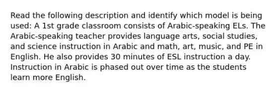 Read the following description and identify which model is being used: A 1st grade classroom consists of Arabic-speaking ELs. The Arabic-speaking teacher provides language arts, social studies, and science instruction in Arabic and math, art, music, and PE in English. He also provides 30 minutes of ESL instruction a day. Instruction in Arabic is phased out over time as the students learn more English.