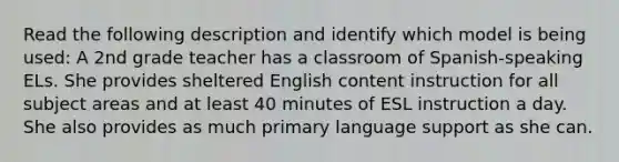 Read the following description and identify which model is being used: A 2nd grade teacher has a classroom of Spanish-speaking ELs. She provides sheltered English content instruction for all subject areas and at least 40 minutes of ESL instruction a day. She also provides as much primary language support as she can.