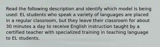 Read the following description and identify which model is being used: EL students who speak a variety of languages are placed in a regular classroom, but they leave their classroom for about 30 minutes a day to receive English instruction taught by a certified teacher with specialized training in teaching language to EL students.