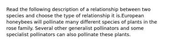 Read the following description of a relationship between two species and choose the type of relationship it is.European honeybees will pollinate many different species of plants in the rose family. Several other generalist pollinators and some specialist pollinators can also pollinate these plants.