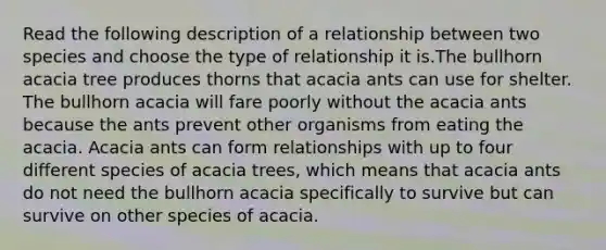 Read the following description of a relationship between two species and choose the type of relationship it is.The bullhorn acacia tree produces thorns that acacia ants can use for shelter. The bullhorn acacia will fare poorly without the acacia ants because the ants prevent other organisms from eating the acacia. Acacia ants can form relationships with up to four different species of acacia trees, which means that acacia ants do not need the bullhorn acacia specifically to survive but can survive on other species of acacia.