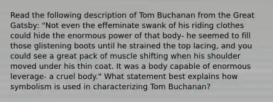 Read the following description of Tom Buchanan from the Great Gatsby: "Not even the effeminate swank of his riding clothes could hide the enormous power of that body- he seemed to fill those glistening boots until he strained the top lacing, and you could see a great pack of muscle shifting when his shoulder moved under his thin coat. It was a body capable of enormous leverage- a cruel body." What statement best explains how symbolism is used in characterizing Tom Buchanan?