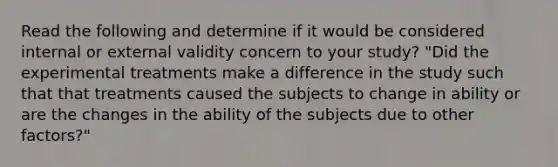 Read the following and determine if it would be considered internal or external validity concern to your study? "Did the experimental treatments make a difference in the study such that that treatments caused the subjects to change in ability or are the changes in the ability of the subjects due to other factors?"