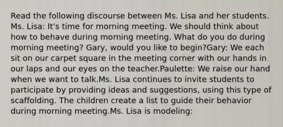 Read the following discourse between Ms. Lisa and her students. Ms. Lisa: It's time for morning meeting. We should think about how to behave during morning meeting. What do you do during morning meeting? Gary, would you like to begin?Gary: We each sit on our carpet square in the meeting corner with our hands in our laps and our eyes on the teacher.Paulette: We raise our hand when we want to talk.Ms. Lisa continues to invite students to participate by providing ideas and suggestions, using this type of scaffolding. The children create a list to guide their behavior during morning meeting.Ms. Lisa is modeling: