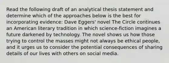 Read the following draft of an analytical thesis statement and determine which of the approaches below is the best for incorporating evidence: Dave Eggers' novel The Circle continues an American literary tradition in which science-fiction imagines a future darkened by technology. The novel shows us how those trying to control the masses might not always be ethical people, and it urges us to consider the potential consequences of sharing details of our lives with others on social media.