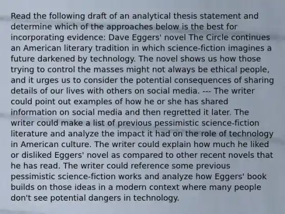 Read the following draft of an analytical thesis statement and determine which of the approaches below is the best for incorporating evidence: Dave Eggers' novel The Circle continues an American literary tradition in which science-fiction imagines a future darkened by technology. The novel shows us how those trying to control the masses might not always be ethical people, and it urges us to consider the potential consequences of sharing details of our lives with others on social media. --- The writer could point out examples of how he or she has shared information on social media and then regretted it later. The writer could make a list of previous pessimistic science-fiction literature and analyze the impact it had on the role of technology in American culture. The writer could explain how much he liked or disliked Eggers' novel as compared to other recent novels that he has read. The writer could reference some previous pessimistic science-fiction works and analyze how Eggers' book builds on those ideas in a modern context where many people don't see potential dangers in technology.