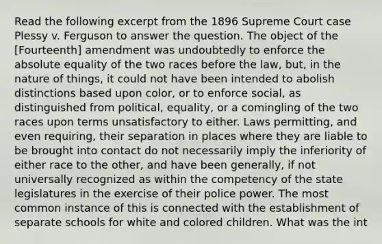 Read the following excerpt from the 1896 Supreme Court case Plessy v. Ferguson to answer the question. The object of the [Fourteenth] amendment was undoubtedly to enforce the absolute equality of the two races before the law, but, in the nature of things, it could not have been intended to abolish distinctions based upon color, or to enforce social, as distinguished from political, equality, or a comingling of the two races upon terms unsatisfactory to either. Laws permitting, and even requiring, their separation in places where they are liable to be brought into contact do not necessarily imply the inferiority of either race to the other, and have been generally, if not universally recognized as within the competency of the state legislatures in the exercise of their police power. The most common instance of this is connected with the establishment of separate schools for white and colored children. What was the int