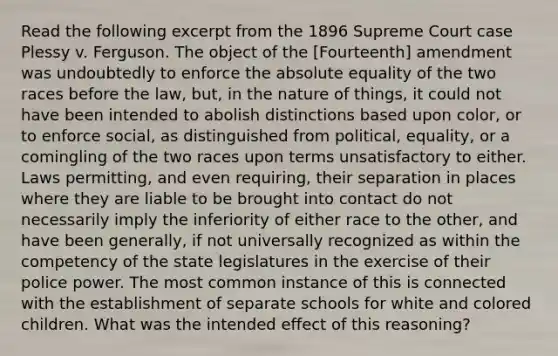 Read the following excerpt from the 1896 Supreme Court case Plessy v. Ferguson. The object of the [Fourteenth] amendment was undoubtedly to enforce the absolute equality of the two races before the law, but, in the nature of things, it could not have been intended to abolish distinctions based upon color, or to enforce social, as distinguished from political, equality, or a comingling of the two races upon terms unsatisfactory to either. Laws permitting, and even requiring, their separation in places where they are liable to be brought into contact do not necessarily imply the inferiority of either race to the other, and have been generally, if not universally recognized as within the competency of the state legislatures in the exercise of their police power. The most common instance of this is connected with the establishment of separate schools for white and colored children. What was the intended effect of this reasoning?