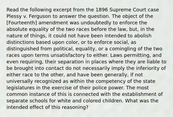 Read the following excerpt from the 1896 Supreme Court case Plessy v. Ferguson to answer the question. The object of the [Fourteenth] amendment was undoubtedly to enforce the absolute equality of the two races before the law, but, in the nature of things, it could not have been intended to abolish distinctions based upon color, or to enforce social, as distinguished from political, equality, or a comingling of the two races upon terms unsatisfactory to either. Laws permitting, and even requiring, their separation in places where they are liable to be brought into contact do not necessarily imply the inferiority of either race to the other, and have been generally, if not universally recognized as within the competency of the state legislatures in the exercise of their police power. The most common instance of this is connected with the establishment of separate schools for white and colored children. What was the intended effect of this reasoning?