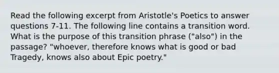 Read the following excerpt from Aristotle's Poetics to answer questions 7-11. The following line contains a transition word. What is the purpose of this transition phrase ("also") in the passage? "whoever, therefore knows what is good or bad Tragedy, knows also about Epic poetry."