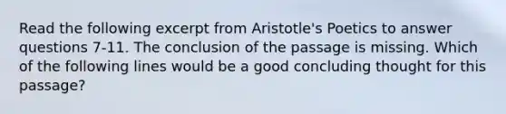 Read the following excerpt from Aristotle's Poetics to answer questions 7-11. The conclusion of the passage is missing. Which of the following lines would be a good concluding thought for this passage?