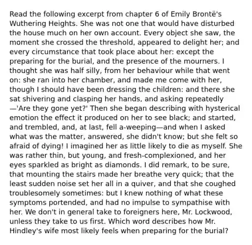 Read the following excerpt from chapter 6 of Emily Brontë's Wuthering Heights. She was not one that would have disturbed the house much on her own account. Every object she saw, the moment she crossed the threshold, appeared to delight her; and every circumstance that took place about her: except the preparing for the burial, and the presence of the mourners. I thought she was half silly, from her behaviour while that went on: she ran into her chamber, and made me come with her, though I should have been dressing the children: and there she sat shivering and clasping her hands, and asking repeatedly—'Are they gone yet?' Then she began describing with hysterical emotion the effect it produced on her to see black; and started, and trembled, and, at last, fell a-weeping—and when I asked what was the matter, answered, she didn't know; but she felt so afraid of dying! I imagined her as little likely to die as myself. She was rather thin, but young, and fresh-complexioned, and her eyes sparkled as bright as diamonds. I did remark, to be sure, that mounting the stairs made her breathe very quick; that the least sudden noise set her all in a quiver, and that she coughed troublesomely sometimes: but I knew nothing of what these symptoms portended, and had no impulse to sympathise with her. We don't in general take to foreigners here, Mr. Lockwood, unless they take to us first. Which word describes how Mr. Hindley's wife most likely feels when preparing for the burial?