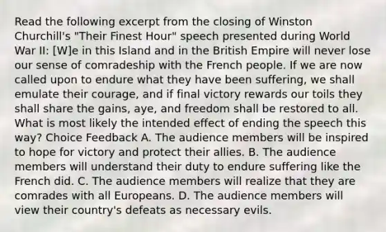 Read the following excerpt from the closing of Winston Churchill's "Their Finest Hour" speech presented during World War II: [W]e in this Island and in the British Empire will never lose our sense of comradeship with the French people. If we are now called upon to endure what they have been suffering, we shall emulate their courage, and if final victory rewards our toils they shall share the gains, aye, and freedom shall be restored to all. What is most likely the intended effect of ending the speech this way? Choice Feedback A. The audience members will be inspired to hope for victory and protect their allies. B. The audience members will understand their duty to endure suffering like the French did. C. The audience members will realize that they are comrades with all Europeans. D. The audience members will view their country's defeats as necessary evils.