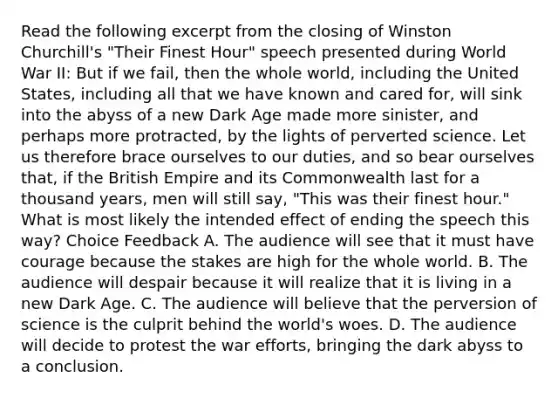 Read the following excerpt from the closing of Winston Churchill's "Their Finest Hour" speech presented during World War II: But if we fail, then the whole world, including the United States, including all that we have known and cared for, will sink into the abyss of a new Dark Age made more sinister, and perhaps more protracted, by the lights of perverted science. Let us therefore brace ourselves to our duties, and so bear ourselves that, if the British Empire and its Commonwealth last for a thousand years, men will still say, "This was their finest hour." What is most likely the intended effect of ending the speech this way? Choice Feedback A. The audience will see that it must have courage because the stakes are high for the whole world. B. The audience will despair because it will realize that it is living in a new Dark Age. C. The audience will believe that the perversion of science is the culprit behind the world's woes. D. The audience will decide to protest the war efforts, bringing the dark abyss to a conclusion.