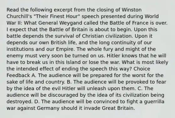 Read the following excerpt from the closing of Winston Churchill's "Their Finest Hour" speech presented during World War II: What General Weygand called the Battle of France is over. I expect that the Battle of Britain is about to begin. Upon this battle depends the survival of Christian civilization. Upon it depends our own British life, and the long continuity of our institutions and our Empire. The whole fury and might of the enemy must very soon be turned on us. Hitler knows that he will have to break us in this Island or lose the war. What is most likely the intended effect of ending the speech this way? Choice Feedback A. The audience will be prepared for the worst for the sake of life and country. B. The audience will be provoked to fear by the idea of the evil Hitler will unleash upon them. C. The audience will be discouraged by the idea of its civilization being destroyed. D. The audience will be convinced to fight a guerrilla war against Germany should it invade Great Britain.