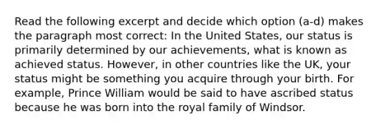 Read the following excerpt and decide which option (a-d) makes the paragraph most correct: In the United States, our status is primarily determined by our achievements, what is known as achieved status. However, in other countries like the UK, your status might be something you acquire through your birth. For example, Prince William would be said to have ascribed status because he was born into the royal family of Windsor.