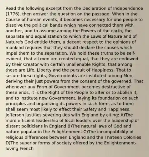 Read the following excerpt from the Declaration of Independence (1776), then answer the question on the passage: When in the Course of human events, it becomes necessary for one people to dissolve the political bands which have connected them with another, and to assume among the Powers of the earth, the separate and equal station to which the Laws of Nature and of Nature's God entitle them, a decent respect to the opinions of mankind requires that they should declare the causes which impel them to the separation. We hold these truths to be self-evident, that all men are created equal, that they are endowed by their Creator with certain unalienable Rights, that among these are Life, Liberty and the pursuit of Happiness. That to secure these rights, Governments are instituted among Men, deriving their just powers from the consent of the governed, That whenever any Form of Government becomes destructive of these ends, it is the Right of the People to alter or to abolish it, and to institute new Government, laying its foundation on such principles and organizing its powers in such form, as to them shall seem most likely to effect their Safety and Happiness. Jefferson justifies severing ties with England by citing: A)The more efficient leadership of local leaders over the leadership of distant politicians in England B)The natural laws of God and nature popular in the Enlightenment C)The incompatibility of religious differences between England and the Thirteen Colonies D)The superior forms of society offered by the Enlightenment-loving French