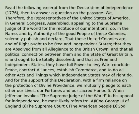 Read the following excerpt from the Declaration of Independence (1776), then to answer a question on the passage. We, Therefore, the Representatives of the United States of America, in General Congress, Assembled, appealing to the Supreme Judge of the world for the rectitude of our intentions, do, in the Name, and by Authority of the good People of these Colonies, solemnly publish and declare, That these United Colonies are, and of Right ought to be Free and Independent States; that they are Absolved from all Allegiance to the British Crown, and that all political connection between them and the State of Great Britain, is and ought to be totally dissolved; and that as Free and Independent States, they have full Power to levy War, conclude Peace, contract Alliances, establish Commerce, and to do all other Acts and Things which Independent States may of right do. And for the support of this Declaration, with a firm reliance on the protection of Divine Providence, we mutually pledge to each other our Lives, our Fortunes and our sacred Honor. 5. When Jefferson invokes "The Supreme Judge of the World" in his appeal for independence, he most likely refers to: ​ A)King George III of England B)The Supreme Court C)The American people D)God