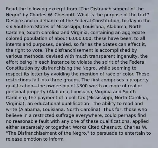 Read the following excerpt from "The Disfranchisement of the Negro" by Charles W. Chesnutt. What is the purpose of the text? Despite and in defiance of the Federal Constitution, to-day in the six Southern States of Mississippi, Louisiana, Alabama, North Carolina, South Carolina and Virginia, containing an aggregate colored population of about 6,000,000, these have been, to all intents and purposes, denied, so far as the States can effect it, the right to vote. The disfranchisement is accomplished by various methods, devised with much transparent ingenuity, the effort being in each instance to violate the spirit of the Federal Constitution by disfranchising the Negro, while seeming to respect its letter by avoiding the mention of race or color. These restrictions fall into three groups. The first comprises a property qualification—the ownership of 300 worth or more of real or personal property (Alabama, Louisiana, Virginia and South Carolina); the payment of a poll tax (Mississippi, North Carolina, Virginia); an educational qualification—the ability to read and write (Alabama, Louisiana, North Carolina). Thus far, those who believe in a restricted suffrage everywhere, could perhaps find no reasonable fault with any one of these qualifications, applied either separately or together. Works Cited Chesnutt, Charles W. "The Disfranchisement of the Negro." to persuade to entertain to release emotion to inform