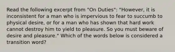 Read the following excerpt from "On Duties": "However, it is inconsistent for a man who is impervious to fear to succumb to physical desire, or for a man who has shown that hard work cannot destroy him to yield to pleasure. So you must beware of desire and pleasure." Which of the words below is considered a transition word?