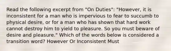 Read the following excerpt from "On Duties": "However, it is inconsistent for a man who is impervious to fear to succumb to physical desire, or for a man who has shown that hard work cannot destroy him to yield to pleasure. So you must beware of desire and pleasure." Which of the words below is considered a transition word? However Or Inconsistent Must