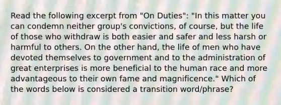 Read the following excerpt from "On Duties": "In this matter you can condemn neither group's convictions, of course, but the life of those who withdraw is both easier and safer and less harsh or harmful to others. On the other hand, the life of men who have devoted themselves to government and to the administration of great enterprises is more beneficial to the human race and more advantageous to their own fame and magnificence." Which of the words below is considered a transition word/phrase?