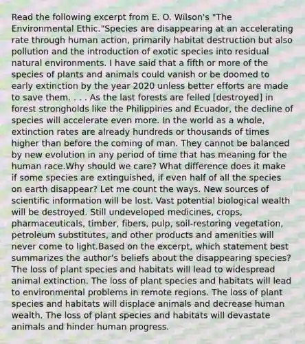 Read the following excerpt from E. O. Wilson's "The Environmental Ethic."Species are disappearing at an accelerating rate through human action, primarily habitat destruction but also pollution and the introduction of exotic species into residual natural environments. I have said that a fifth or more of the species of plants and animals could vanish or be doomed to early extinction by the year 2020 unless better efforts are made to save them. . . . As the last forests are felled [destroyed] in forest strongholds like the Philippines and Ecuador, the decline of species will accelerate even more. In the world as a whole, extinction rates are already hundreds or thousands of times higher than before the coming of man. They cannot be balanced by new evolution in any period of time that has meaning for the human race.Why should we care? What difference does it make if some species are extinguished, if even half of all the species on earth disappear? Let me count the ways. New sources of scientific information will be lost. Vast potential biological wealth will be destroyed. Still undeveloped medicines, crops, pharmaceuticals, timber, fibers, pulp, soil-restoring vegetation, petroleum substitutes, and other products and amenities will never come to light.Based on the excerpt, which statement best summarizes the author's beliefs about the disappearing species? The loss of plant species and habitats will lead to widespread animal extinction. The loss of plant species and habitats will lead to environmental problems in remote regions. The loss of plant species and habitats will displace animals and decrease human wealth. The loss of plant species and habitats will devastate animals and hinder human progress.