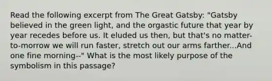 Read the following excerpt from The Great Gatsby: "Gatsby believed in the green light, and the orgastic future that year by year recedes before us. It eluded us then, but that's no matter- to-morrow we will run faster, stretch out our arms farther...And one fine morning--" What is the most likely purpose of the symbolism in this passage?