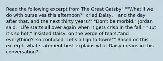 Read the following excerpt from The Great Gatsby" ""What'll we do with ourselves this afternoon?" cried Daisy, " and the day after that, and the next thirty years?" "Don't be morbid," Jordan said. "Life starts all over again when it gets crisp in the fall." "But it's so hot," insisted Daisy, on the verge of tears,"and everything's so confused. Let's all go to town!"" Based on this excerpt, what statement best explains what Daisy means in this conversation?