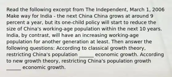 Read the following excerpt from The Independent, March 1, 2006 Make way for India - the next China China grows at around 9 percent a year, but its one-child policy will start to reduce the size of China's working-age population within the next 10 years. India, by contrast, will have an increasing working-age population for another generation at least. Then answer the following questions: According to classical growth theory, restricting China's population ______ economic growth. According to new growth theory, restricting China's population growth ______ economic growth.