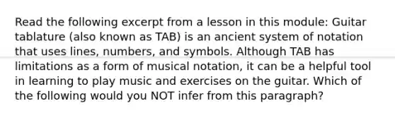 Read the following excerpt from a lesson in this module: Guitar tablature (also known as TAB) is an ancient system of notation that uses lines, numbers, and symbols. Although TAB has limitations as a form of musical notation, it can be a helpful tool in learning to play music and exercises on the guitar. Which of the following would you NOT infer from this paragraph?