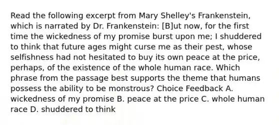 Read the following excerpt from Mary Shelley's Frankenstein, which is narrated by Dr. Frankenstein: [B]ut now, for the first time the wickedness of my promise burst upon me; I shuddered to think that future ages might curse me as their pest, whose selfishness had not hesitated to buy its own peace at the price, perhaps, of the existence of the whole human race. Which phrase from the passage best supports the theme that humans possess the ability to be monstrous? Choice Feedback A. wickedness of my promise B. peace at the price C. whole human race D. shuddered to think