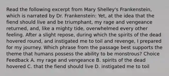 Read the following excerpt from Mary Shelley's Frankenstein, which is narrated by Dr. Frankenstein: Yet, at the idea that the fiend should live and be triumphant, my rage and vengeance returned, and, like a mighty tide, overwhelmed every other feeling. After a slight repose, during which the spirits of the dead hovered round, and instigated me to toil and revenge, I prepared for my journey. Which phrase from the passage best supports the theme that humans possess the ability to be monstrous? Choice Feedback A. my rage and vengeance B. spirits of the dead hovered C. that the fiend should live D. instigated me to toil