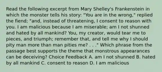 Read the following excerpt from Mary Shelley's Frankenstein in which the monster tells his story: "You are in the wrong," replied the fiend; "and, instead of threatening, I consent to reason with you. I am malicious because I am miserable; am I not shunned and hated by all mankind? You, my creator, would tear me to pieces, and triumph; remember that, and tell me why I should pity man more than man pities me? . . ." Which phrase from the passage best supports the theme that monstrous appearances can be deceiving? Choice Feedback A. am I not shunned B. hated by all mankind C. consent to reason D. I am malicious