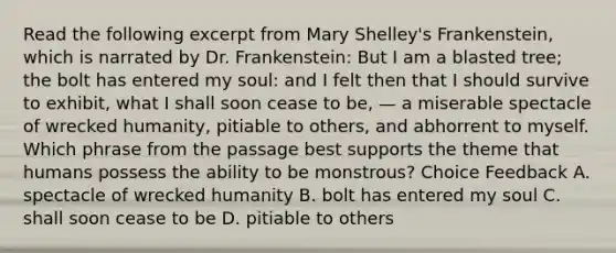 Read the following excerpt from Mary Shelley's Frankenstein, which is narrated by Dr. Frankenstein: But I am a blasted tree; the bolt has entered my soul: and I felt then that I should survive to exhibit, what I shall soon cease to be, — a miserable spectacle of wrecked humanity, pitiable to others, and abhorrent to myself. Which phrase from the passage best supports the theme that humans possess the ability to be monstrous? Choice Feedback A. spectacle of wrecked humanity B. bolt has entered my soul C. shall soon cease to be D. pitiable to others