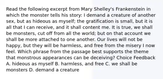 Read the following excerpt from Mary Shelley's Frankenstein in which the monster tells his story: I demand a creature of another sex, but as hideous as myself; the gratification is small, but it is all that I can receive, and it shall content me. It is true, we shall be monsters, cut off from all the world; but on that account we shall be more attached to one another. Our lives will not be happy, but they will be harmless, and free from the misery I now feel. Which phrase from the passage best supports the theme that monstrous appearances can be deceiving? Choice Feedback A. hideous as myself B. harmless, and free C. we shall be monsters D. demand a creature