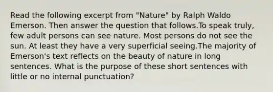 Read the following excerpt from "Nature" by Ralph Waldo Emerson. Then answer the question that follows.To speak truly, few adult persons can see nature. Most persons do not see the sun. At least they have a very superficial seeing.The majority of Emerson's text reflects on the beauty of nature in long sentences. What is the purpose of these short sentences with little or no internal punctuation?