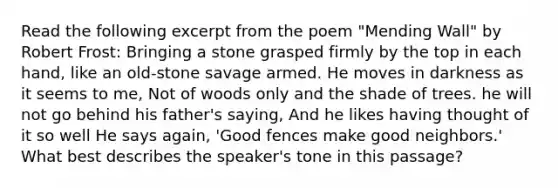 Read the following excerpt from the poem "Mending Wall" by Robert Frost: Bringing a stone grasped firmly by the top in each hand, like an old-stone savage armed. He moves in darkness as it seems to me, Not of woods only and the shade of trees. he will not go behind his father's saying, And he likes having thought of it so well He says again, 'Good fences make good neighbors.' What best describes the speaker's tone in this passage?